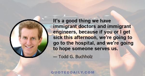 It's a good thing we have immigrant doctors and immigrant engineers, because if you or I get sick this afternoon, we're going to go to the hospital, and we're going to hope someone serves us.