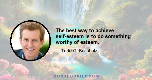 The best way to achieve self-esteem is to do something worthy of esteem.