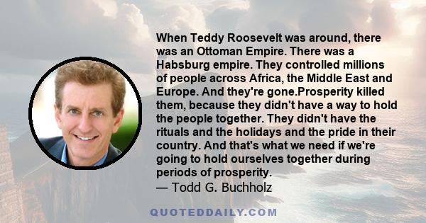 When Teddy Roosevelt was around, there was an Ottoman Empire. There was a Habsburg empire. They controlled millions of people across Africa, the Middle East and Europe. And they're gone.Prosperity killed them, because