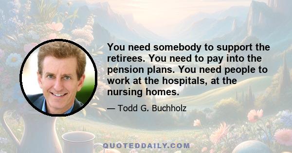 You need somebody to support the retirees. You need to pay into the pension plans. You need people to work at the hospitals, at the nursing homes.