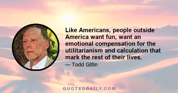 Like Americans, people outside America want fun, want an emotional compensation for the utilitarianism and calculation that mark the rest of their lives.