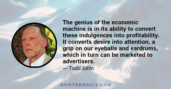 The genius of the economic machine is in its ability to convert these indulgences into profitability. It converts desire into attention, a grip on our eyeballs and eardrums, which in turn can be marketed to advertisers.