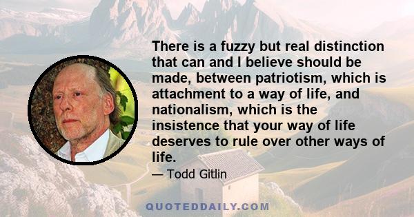 There is a fuzzy but real distinction that can and I believe should be made, between patriotism, which is attachment to a way of life, and nationalism, which is the insistence that your way of life deserves to rule over 