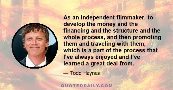 As an independent filmmaker, to develop the money and the financing and the structure and the whole process, and then promoting them and traveling with them, which is a part of the process that I've always enjoyed and