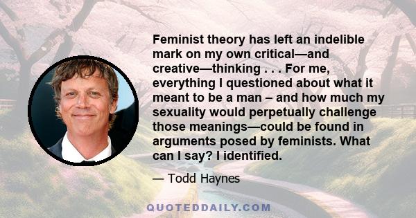 Feminist theory has left an indelible mark on my own critical—and creative—thinking . . . For me, everything I questioned about what it meant to be a man – and how much my sexuality would perpetually challenge those