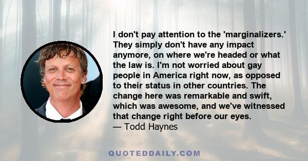 I don't pay attention to the 'marginalizers.' They simply don't have any impact anymore, on where we're headed or what the law is. I'm not worried about gay people in America right now, as opposed to their status in