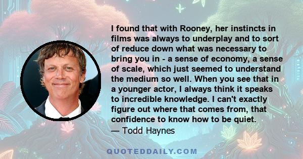 I found that with Rooney, her instincts in films was always to underplay and to sort of reduce down what was necessary to bring you in - a sense of economy, a sense of scale, which just seemed to understand the medium