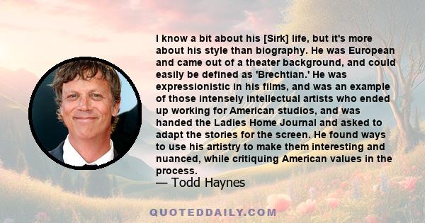 I know a bit about his [Sirk] life, but it's more about his style than biography. He was European and came out of a theater background, and could easily be defined as 'Brechtian.' He was expressionistic in his films,