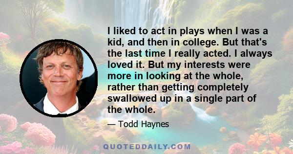 I liked to act in plays when I was a kid, and then in college. But that's the last time I really acted. I always loved it. But my interests were more in looking at the whole, rather than getting completely swallowed up