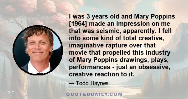 I was 3 years old and Mary Poppins [1964] made an impression on me that was seismic, apparently. I fell into some kind of total creative, imaginative rapture over that movie that propelled this industry of Mary Poppins