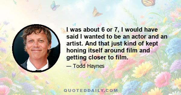 I was about 6 or 7, I would have said I wanted to be an actor and an artist. And that just kind of kept honing itself around film and getting closer to film.