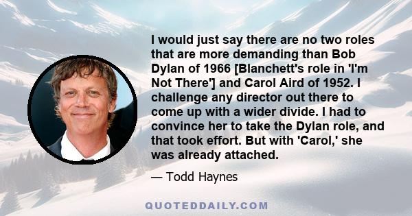 I would just say there are no two roles that are more demanding than Bob Dylan of 1966 [Blanchett's role in 'I'm Not There'] and Carol Aird of 1952. I challenge any director out there to come up with a wider divide. I