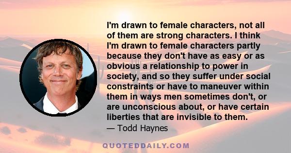 I'm drawn to female characters, not all of them are strong characters. I think I'm drawn to female characters partly because they don't have as easy or as obvious a relationship to power in society, and so they suffer