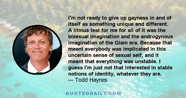 I'm not ready to give up gayness in and of itself as something unique and different. A litmus test for me for all of it was the bisexual imagination and the androgynous imagination of the Glam era. Because that meant