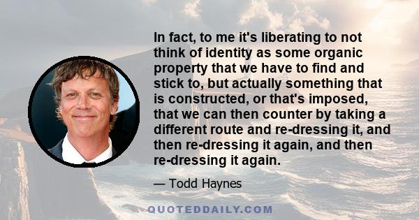 In fact, to me it's liberating to not think of identity as some organic property that we have to find and stick to, but actually something that is constructed, or that's imposed, that we can then counter by taking a