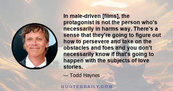 In male-driven [films], the protagonist is not the person who's necessarily in harms way. There's a sense that they're going to figure out how to persevere and take on the obstacles and foes and you don't necessarily