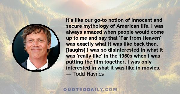 It's like our go-to notion of innocent and secure mythology of American life. I was always amazed when people would come up to me and say that 'Far from Heaven' was exactly what it was like back then. [laughs] I was so