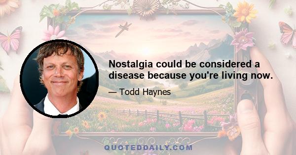 Nostalgia could be considered a disease because you're living now.