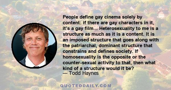 People define gay cinema solely by content: if there are gay characters in it, it’s a gay film... Heterosexuality to me is a structure as much as it is a content. It is an imposed structure that goes along with the