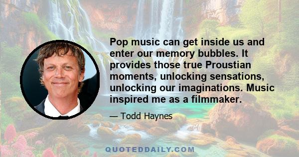 Pop music can get inside us and enter our memory bubbles. It provides those true Proustian moments, unlocking sensations, unlocking our imaginations. Music inspired me as a filmmaker.