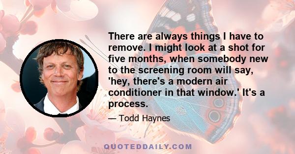 There are always things I have to remove. I might look at a shot for five months, when somebody new to the screening room will say, 'hey, there's a modern air conditioner in that window.' It's a process.