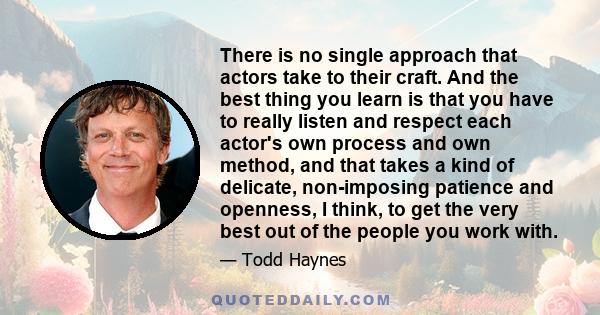 There is no single approach that actors take to their craft. And the best thing you learn is that you have to really listen and respect each actor's own process and own method, and that takes a kind of delicate,