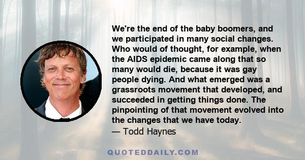 We're the end of the baby boomers, and we participated in many social changes. Who would of thought, for example, when the AIDS epidemic came along that so many would die, because it was gay people dying. And what