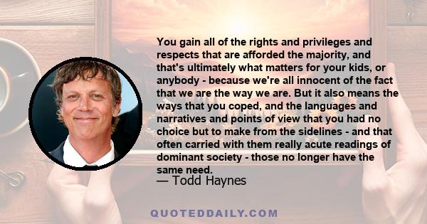 You gain all of the rights and privileges and respects that are afforded the majority, and that's ultimately what matters for your kids, or anybody - because we're all innocent of the fact that we are the way we are.