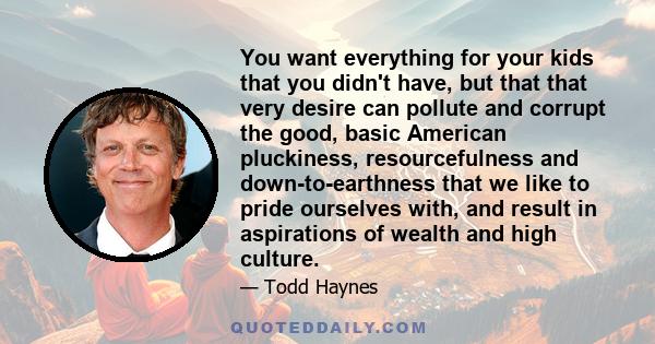 You want everything for your kids that you didn't have, but that that very desire can pollute and corrupt the good, basic American pluckiness, resourcefulness and down-to-earthness that we like to pride ourselves with,