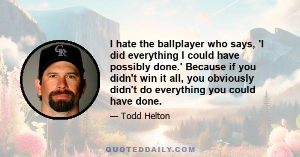 I hate the ballplayer who says, 'I did everything I could have possibly done.' Because if you didn't win it all, you obviously didn't do everything you could have done.