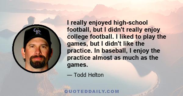 I really enjoyed high-school football, but I didn't really enjoy college football. I liked to play the games, but I didn't like the practice. In baseball, I enjoy the practice almost as much as the games.