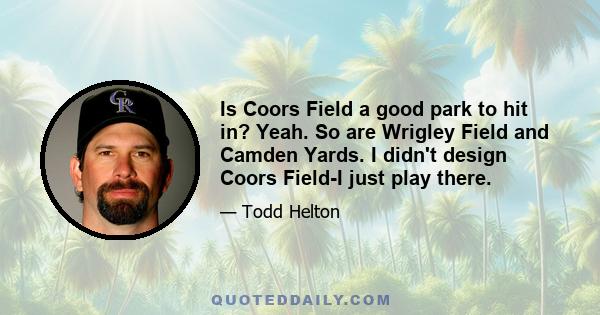 Is Coors Field a good park to hit in? Yeah. So are Wrigley Field and Camden Yards. I didn't design Coors Field-I just play there.