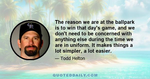 The reason we are at the ballpark is to win that day's game, and we don't need to be concerned with anything else during the time we are in uniform. It makes things a lot simpler, a lot easier.