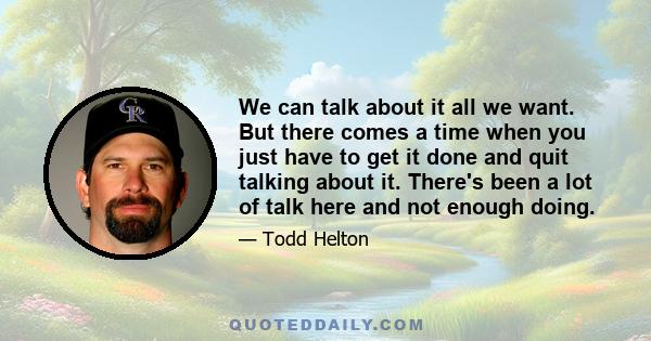 We can talk about it all we want. But there comes a time when you just have to get it done and quit talking about it. There's been a lot of talk here and not enough doing.