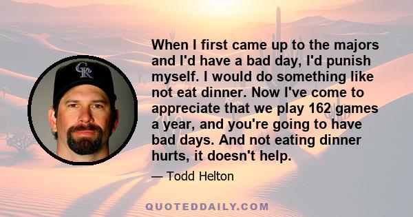 When I first came up to the majors and I'd have a bad day, I'd punish myself. I would do something like not eat dinner. Now I've come to appreciate that we play 162 games a year, and you're going to have bad days. And