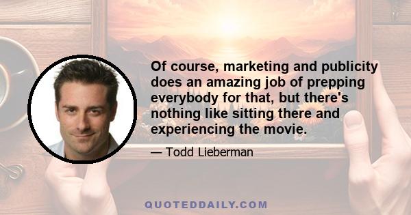 Of course, marketing and publicity does an amazing job of prepping everybody for that, but there's nothing like sitting there and experiencing the movie.