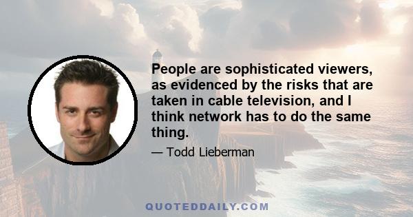 People are sophisticated viewers, as evidenced by the risks that are taken in cable television, and I think network has to do the same thing.