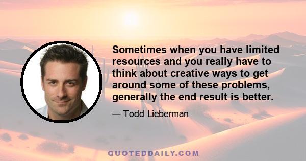 Sometimes when you have limited resources and you really have to think about creative ways to get around some of these problems, generally the end result is better.