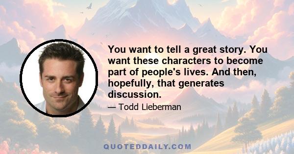 You want to tell a great story. You want these characters to become part of people's lives. And then, hopefully, that generates discussion.