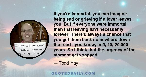 If you're immortal, you can imagine being sad or grieving if a lover leaves you. But if everyone were immortal, then that leaving isn't necessarily forever. There's always a chance that you get them back somewhere down