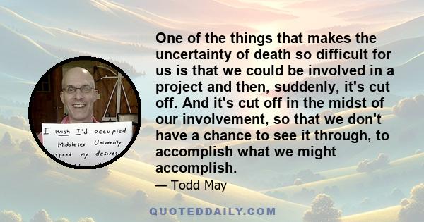 One of the things that makes the uncertainty of death so difficult for us is that we could be involved in a project and then, suddenly, it's cut off. And it's cut off in the midst of our involvement, so that we don't