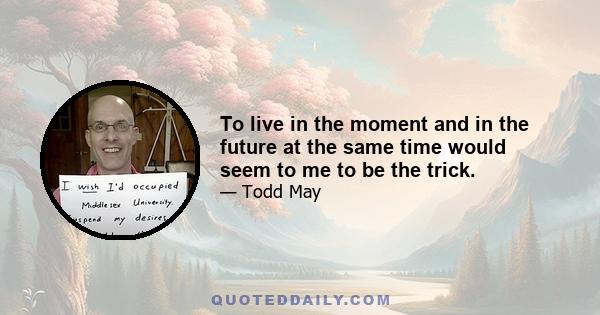 To live in the moment and in the future at the same time would seem to me to be the trick.