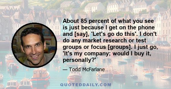 About 85 percent of what you see is just because I get on the phone and [say], 'Let's go do this'. I don't do any market research or test groups or focus [groups]. I just go, 'It's my company; would I buy it,