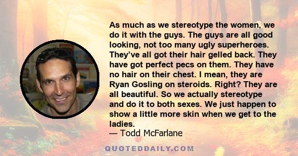 As much as we stereotype the women, we do it with the guys. The guys are all good looking, not too many ugly superheroes. They’ve all got their hair gelled back. They have got perfect pecs on them. They have no hair on