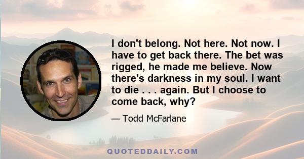 I don't belong. Not here. Not now. I have to get back there. The bet was rigged, he made me believe. Now there's darkness in my soul. I want to die . . . again. But I choose to come back, why?