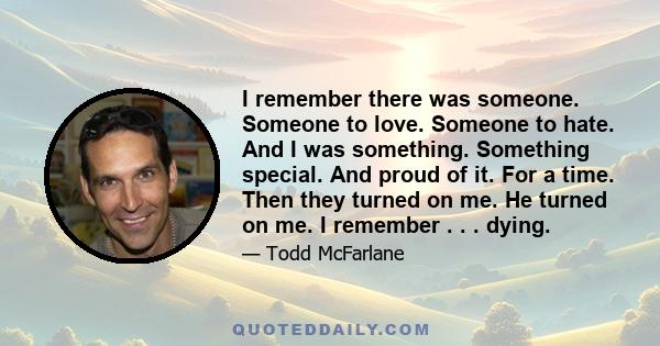 I remember there was someone. Someone to love. Someone to hate. And I was something. Something special. And proud of it. For a time. Then they turned on me. He turned on me. I remember . . . dying.