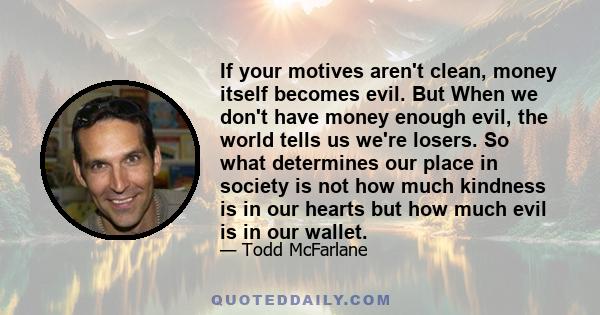 If your motives aren't clean, money itself becomes evil. But When we don't have money enough evil, the world tells us we're losers. So what determines our place in society is not how much kindness is in our hearts but