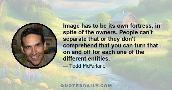 Image has to be its own fortress, in spite of the owners. People can't separate that or they don't comprehend that you can turn that on and off for each one of the different entities.