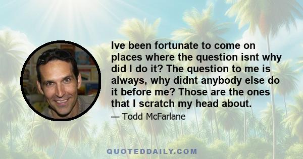 Ive been fortunate to come on places where the question isnt why did I do it? The question to me is always, why didnt anybody else do it before me? Those are the ones that I scratch my head about.