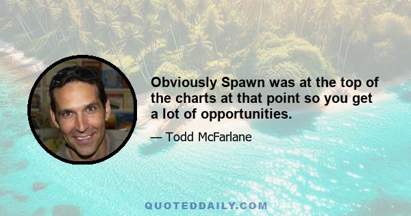 Obviously Spawn was at the top of the charts at that point so you get a lot of opportunities.